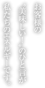 お客様の“美味しい！”のひと言が私たちのエネルギーです。