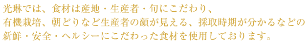 光琳では、食材は産地・生産者・旬にこだわり、有機栽培、朝どりなど生産者の顔が見える、採取時期が分かるなどの新鮮・安全・ヘルシーにこだわった食材を使用しております。